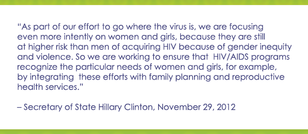As part of our effort to go where the virus is, we are focusing even more intently on women and girls, because they are still at higher risk then men of acquiring HIV because of gender inequity and violence. So we are working to ensure that HIV/AIDS programs recognize the particular needs of women and girls, for example, by integrating these efforts with family planning and reproductive health services--Secretary Hillary Clinton, November 29th 2012